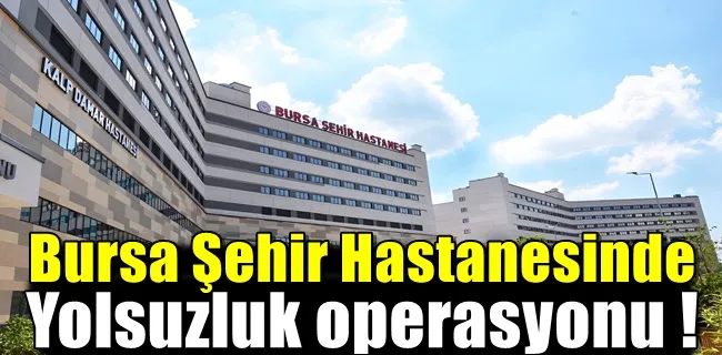Bursa Şehir Hastanesinde yolsuzluk operasyonu !