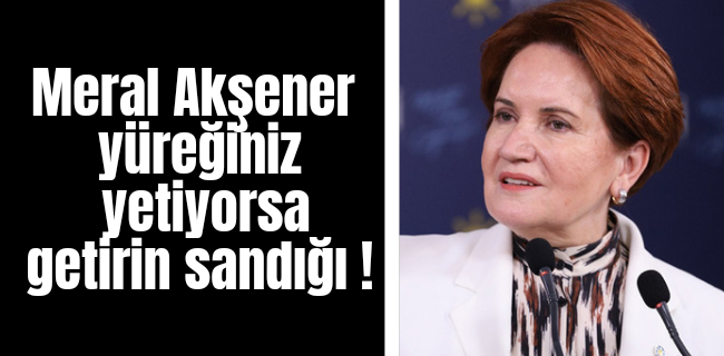 Meral Akşener ; Yüreğiniz yetiyorsa getirin sandığı !