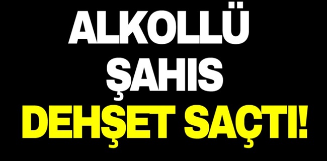 Alkollü şahıs dehşet saçtı !