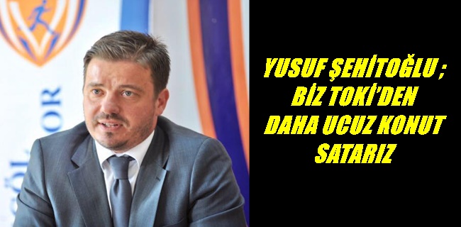 YUSUF ŞEHİTOĞLU ; BİZ TOKİ’DEN DAHA UCUZ KONUT SATARIZ