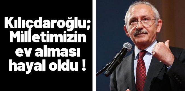 Kılıçdaroğlu ; Milletimizin ev alması hayal oldu !